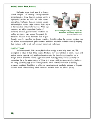 Michel, Kozak, Knoll, Robben
14 |
Starbucks’ strong brand name is at the core
of their strengths. The company’s strong reputation
comes through a strong focus on customer service, a
high-quality product line, and a rich coffee culture
atmosphere. Starbucks’ focus on customer service
and atmosphere creates a loyal customer base, which
is the foundation of Starbucks’ success. While loyal
customers are willing to purchase Starbucks’
expensive products, poor economic conditions and
shifting preferences may hamper the demand for
Starbucks products. While Starbucks plans to gain
financial value by expanding into foreign countries, the coffee culture the company provides may
not be well received in various global cultures. Starbucks may incur additional costs by adapting
their business model to suit each country’s culture and preferences.
ASSUMPTIONS
Starbucks assumes their current globalization strategy is financially sound one. This
assumption is critical to their future success. Starbucks pays close attention to cultural values and
analyze current economic and social trends to determine the feasibility of expanding into a
foreign market. Starbucks assumes Apple will remain a strong partner, which is currently an
uncertainty due to the poor reception of iPhone 6. A strong, stable economy provides Starbucks
the luxury of offering high-priced coffee products, which could be threatened by declining
economic conditions. In addition to relying on current economic standards, a change in the price
of coffee beans could adversely affect Starbucks’ business model and product pricing.
Starbucks’ high-quality product line is the
foundation of its strong reputation.
(ContactMagazine.com)
 