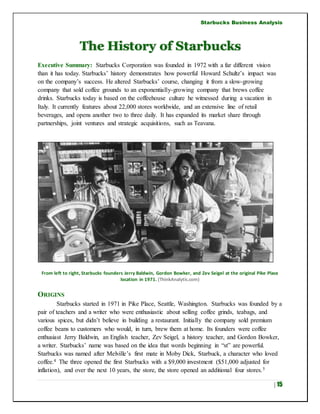 Starbucks Business Analysis
| 15
The History of Starbucks
Executive Summary: Starbucks Corporation was founded in 1972 with a far different vision
than it has today. Starbucks’ history demonstrates how powerful Howard Schultz’s impact was
on the company’s success. He altered Starbucks’ course, changing it from a slow-growing
company that sold coffee grounds to an exponentially-growing company that brews coffee
drinks. Starbucks today is based on the coffeehouse culture he witnessed during a vacation in
Italy. It currently features about 22,000 stores worldwide, and an extensive line of retail
beverages, and opens another two to three daily. It has expanded its market share through
partnerships, joint ventures and strategic acquisitions, such as Teavana.
From left to right, Starbucks founders Jerry Baldwin, Gordon Bowker, and Zev Seigel at the original Pike Place
location in 1971. (ThinkAnalytic.com)
ORIGINS
Starbucks started in 1971 in Pike Place, Seattle, Washington. Starbucks was founded by a
pair of teachers and a writer who were enthusiastic about selling coffee grinds, teabags, and
various spices, but didn’t believe in building a restaurant. Initially the company sold premium
coffee beans to customers who would, in turn, brew them at home. Its founders were coffee
enthusiast Jerry Baldwin, an English teacher, Zev Seigel, a history teacher, and Gordon Bowker,
a writer. Starbucks’ name was based on the idea that words beginning in “st” are powerful.
Starbucks was named after Melville’s first mate in Moby Dick, Starbuck, a character who loved
coffee.4 The three opened the first Starbucks with a $9,000 investment ($51,000 adjusted for
inflation), and over the next 10 years, the store, the store opened an additional four stores.5
 