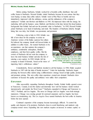 Michel, Kozak, Knoll, Robben
16 |
Before joining Starbucks, Schultz worked for a Swedish coffee distributor that sold
coffee beans to Starbucks. Howard Schultz visited Starbucks because he was curious that they
were buying so many drip coffee makers. Schultz went to Pike Place in Seattle and was
immediately impressed with the ambiance, aroma, and the enthusiasm of the company’s
employees.6 Schultz met Bowker and Baldwin in 1981. He impressed them with his energy, his
marketing skill and his business sense. Baldwin and Bowker at the time lacked the deep business
background that Schultz had and saw his potential value to Starbucks.7 In 1982, Howard Schultz
joined Starbucks as its head of marketing and retail. The founders of Starbucks initially thought
hiring him was risky, but Schultz was passionate and persistent.
Following a trip to Italy in 1983, Schultz was
full of new ideas for the company to create an
American version of the Italian espresso bar culture.
He believed the company should sell brewed drinks in
addition to coffee beans. . He wanted Starbucks to be
an experience, one that captures the company’s
ambiance, comfortable atmosphere, friendly
employees, and then brew quality coffee. But the
owners of Starbucks did not want the company to
leave the retail business behind and take the risk of
entering a new market. In 1985, Schultz left the
company to found Il Giornale, based on his vision of
importing Italy’s coffeehouse culture.8
Coincidentally, Bower and Baldwin decided to sell the business in 1986. Shultz acquired
Starbucks in 1987 with the help of Seattle investors.9 Under his leadership, Starbucks began
pursuing the brewed coffee market using a differentiation strategy based on high quality products
and premium pricing. This new coffee shop experience created new demand. Starbucks drew
customers in because the quality and ambiance were unlike their competitors.
EXPANSION
After successfully expanding Starbucks throughout Seattle, Schultz boldly opened a store
in Vancouver, Canada, to test the market and determine how well his business model worked
internationally and outside the West Coast.10 Starbucks expanded to Chicago and Vancouver in
1987,11 Portland, and Los Angeles. The move to Chicago and Los Angeles were both strategic
maneuvers. Chicago was a testing ground for eastward expansion and Los Angeles has been
known as a trendsetting city. The Los Angeles Times named Starbucks the best coffee in America
before the store opened.
Continued expansion of the company became increasingly difficult. To control the
quality and character of its products, Starbucks chose to avoid franchising and maintain only
company-owned stores. Expanding into new markets requires an increase in venture capital, so
The original Starbucks logo from 1971. When
founded, Starbucks was a store for coffee
grinds, teabags, and spices—not a restaurant
where baristas brewed coffee.
(TripAdvisor.com)
 