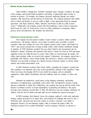 Michel, Kozak, Knoll, Robben
18 |
Under Schultz’s management, Starbucks attempted many strategies to improve the image
of the company and develop brand recognition and loyalty. It approached many avenues to
promote its product. For example, the company increased marketing through new market
segments while innovating and diversifying its product line. The company partnered with airlines
such as United and Horizon to serve its coffee in flight. It also approached hotels by entering
agreements with Hyatt, Radisson, Hilton, Sheraton, and Westin to offer its coffee in hotel
rooms.14 Additionally, the company worked with food distributors such as Sysco Corporation,
Kraft Foods Inc., and U.S. Food service to have its coffee distributed in restaurants, offices,
grocery stores and institutions like hospitals and universities.
GROWTH AND DIVERSIFICATION
The Company has also pursed a number of joint ventures to achieve further portfolio
diversification. The primary objective was to make its product more accessible to current
customers while also reaching new ones. The company entered a joint venture with PepsiCo in
1994,15 and created a product line of ready-to-drink coffees which PepsiCo distributed through
its channels. In 1999, Starbucks acquired Tazo tea, which PepsiCo also incorporated into its
distribution channel. Starbucks also partnered with Dreyer’s Grand Ice Cream in 1995 and began
supplying extract for coffee-flavored ice cream. Their coffee ice cream became the number one
selling super premium coffee ice cream in that segment. Furthermore, the company entered into a
partnership with Unilever, whose brands include Ben and Jerry’s, Breyers, and Good Humor.
Starbucks was successful in pursing new markets because it pursued ventures in closely related
markets and avoided unreasonable costs.
In 2005, Starbucks acquired Ethos Water, further expanding the company’s product line.
This acquisition was important due to the social responsibility attached to this acquisition. Ethos
Water was known for donating $0.05 of every bottle the company sold to a charitable
organization which funded development and clean drinking water for countries in Africa and
Asia.
Starbucks has maintained a good stance on the changing technology and product
innovations by implementing a reloadable card in 2001. This card ultimately became a mobile
app now comparable to Apple iPay. Furthermore, the company has kept up with the trends of the
decade; it continued to focus on social responsibility by launching the industry’s first paper
beverage cups containing recycled fiber in 2006. The following year, the company eliminated all
artificial trans-fat from its drinks and made milk the new standard for espresso beverages.16
In 2009, emerging from financial losses, the company employed a wide-scale marketing
strategy, putting up posters in six major cities, and a national ad campaign that used TV ads, a
Webisode series, and taste tests across the country to convince customers were unable to
distinguish between Via and Starbucks regular coffee to promote the instant coffee Via.
Starbucks produced Via to combat McDonald’s and the company’s McCafe, in response to
 
