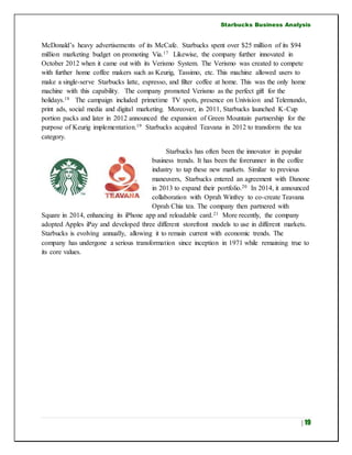 Starbucks Business Analysis
| 19
McDonald’s heavy advertisements of its McCafe. Starbucks spent over $25 million of its $94
million marketing budget on promoting Via.17 Likewise, the company further innovated in
October 2012 when it came out with its Verismo System. The Verismo was created to compete
with further home coffee makers such as Keurig, Tassimo, etc. This machine allowed users to
make a single-serve Starbucks latte, espresso, and filter coffee at home. This was the only home
machine with this capability. The company promoted Verismo as the perfect gift for the
holidays.18 The campaign included primetime TV spots, presence on Univision and Telemundo,
print ads, social media and digital marketing. Moreover, in 2011, Starbucks launched K-Cup
portion packs and later in 2012 announced the expansion of Green Mountain partnership for the
purpose of Keurig implementation.19 Starbucks acquired Teavana in 2012 to transform the tea
category.
Starbucks has often been the innovator in popular
business trends. It has been the forerunner in the coffee
industry to tap these new markets. Similar to previous
maneuvers, Starbucks entered an agreement with Danone
in 2013 to expand their portfolio.20 In 2014, it announced
collaboration with Oprah Winfrey to co-create Teavana
Oprah Chia tea. The company then partnered with
Square in 2014, enhancing its iPhone app and reloadable card.21 More recently, the company
adopted Apples iPay and developed three different storefront models to use in different markets.
Starbucks is evolving annually, allowing it to remain current with economic trends. The
company has undergone a serious transformation since inception in 1971 while remaining true to
its core values.
 