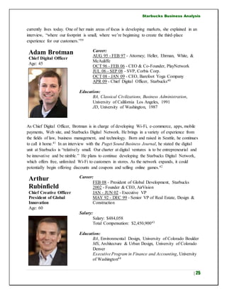 Starbucks Business Analysis
| 25
currently lives today. One of her main areas of focus is developing markets, she explained in an
interview, “where our footprint is small, where we’re beginning to create the third-place
experience for our customers.”39
Adam Brotman
Chief Digital Officer
Age: 45
Career:
AUG 95 - FEB 97 - Attorney; Heller, Ehrman, White, &
McAuliffe
OCT 96 - FEB 06 - CEO & Co-Founder, PlayNetwork
JUL 06 - SEP 08 - SVP, Corbis Corp.
OCT 08 - JAN 09 - CEO, Barefoot Yoga Company
APR 09 - Chief Digital Officer, Starbucks40
Education:
BA, Classical Civilizations, Business Administration,
University of California Los Angeles, 1991
JD, University of Washington, 1987
As Chief Digital Officer, Brotman is in charge of developing Wi-Fi, e-commerce, apps, mobile
payments, Web site, and Starbucks Digital Network. He brings in a variety of experience from
the fields of law, business management, and technology. Born and raised in Seattle, he continues
to call it home.41 In an interview with the Puget Sound Business Journal, he stated the digital
unit at Starbucks is “relatively small. Our charter at digital ventures is to be entrepreneurial and
be innovative and be nimble.” He plans to continue developing the Starbucks Digital Network,
which offers free, unlimited Wi-Fi to customers in stores. As the network expands, it could
potentially begin offering discounts and coupons and selling online games.42
Arthur
Rubinfield
Chief Creative Officer
President of Global
Innovation
Age: 60
Career:
FEB 08 - President of Global Development, Starbucks
2002 - Founder & CEO, AirVision
JAN - JUN 02 - Executive VP
MAY 92 - DEC 99 - Senior VP of Real Estate, Design &
Construction
Salary:
Salary: $484,058
Total Compensation: $2,450,90043
Education:
BA, Environmental Design, University of Colorado Boulder
MS, Architecture & Urban Design, University of Colorado
Denver
Executive Program in Finance and Accounting, University
of Washington44
 