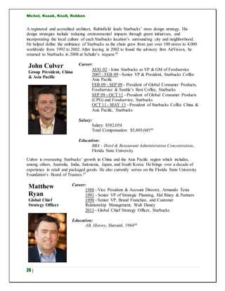 Michel, Kozak, Knoll, Robben
26 |
A registered and accredited architect, Rubinfield leads Starbucks’ store design strategy. His
design strategies include reducing environmental impacts through green initiatives, and
incorporating the local culture of each Starbucks location’s surrounding city and neighborhood.
He helped define the ambiance of Starbucks as the chain grew from just over 100 stores to 4,000
worldwide from 1992 to 2002. After leaving in 2002 to found the advisory firm AirVision, he
returned to Starbucks in 2008 at Schultz’s request.45
John Culver
Group President, China
& Asia Pacific
Career:
AUG 02 - Joins Starbucks as VP & GM of Foodservice
2007 - FEB 09 - Senior VP & President, Starbucks Coffee
Asia Pacific
FEB 09 - SEP 09 - President of Global Consumer Products,
Foodservice & Seattle’s Best Coffee, Starbucks
SEP 09 - OCT 11 - President of Global Consumer Products
(CPG) and Foodservice, Starbucks
OCT 11 - MAY 13 - President of Starbucks Coffee China &
Asia Pacific, Starbucks
Salary:
Salary: $582,054
Total Compensation: $3,805,04546
Education:
BBA - Hotel & Restaurant Administration Concentration,
Florida State University
Culver is overseeing Starbucks’ growth in China and the Asia Pacific region which includes,
among others, Australia, India, Indonesia, Japan, and South Korea. He brings over a decade of
experience in retail and packaged goods. He also currently serves on the Florida State University
Foundation’s Board of Trustees.47
Matthew
Ryan
Global Chief
Strategy Officer
Career:
1988 - Vice President & Account Director, Armando Testa
1991 - Senior VP of Strategic Planning, Hal Riney & Partners
1998 - Senior VP, Brand Franchise, and Customer
Relationship Management, Walt Disney
2013 - Global Chief Strategy Officer, Starbucks
Education:
AB, History, Harvard, 198448
 