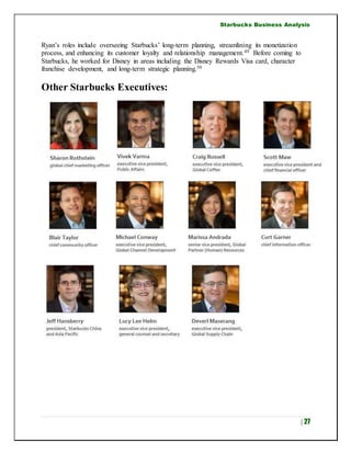 Starbucks Business Analysis
| 27
Ryan’s roles include overseeing Starbucks’ long-term planning, streamlining its monetization
process, and enhancing its customer loyalty and relationship management.49 Before coming to
Starbucks, he worked for Disney in areas including the Disney Rewards Visa card, character
franchise development, and long-term strategic planning.50
Other Starbucks Executives:
 