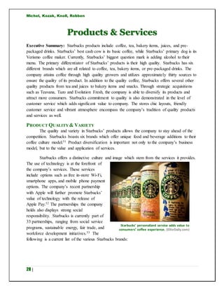 Michel, Kozak, Knoll, Robben
28 |
Products & Services
Executive Summary: Starbucks products include coffee, tea, bakery items, juices, and pre-
packaged drinks. Starbucks’ best cash cow is its basic coffee, while Starbucks’ primary dog is its
Verismo coffee maker. Currently, Starbucks’ biggest question mark is adding alcohol to their
menu. The primary differentiator of Starbucks’ products is their high quality. Starbucks has six
different brands which are all related to coffee, tea, bakery items, or pre-packaged drinks. The
company attains coffee through high quality growers and utilizes approximately thirty sources to
ensure the quality of its product. In addition to the quality coffee, Starbucks offers several other
quality products from tea and juices to bakery items and snacks. Through strategic acquisitions
such as Teavana, Tazo and Evolution Fresh, the company is able to diversify its products and
attract more consumers. Starbucks commitment to quality is also demonstrated in the level of
customer service which adds significant value to company. The stores chic layouts, friendly
customer service and vibrant atmosphere encompass the company’s tradition of quality products
and services as well.
PRODUCT QUALITY & VARIETY
The quality and variety in Starbucks’ products allows the company to stay ahead of the
competition. Starbucks boasts six brands which offer unique food and beverage additions to their
coffee culture model.51 Product diversification is important not only to the company’s business
model, but to the value and application of services.
Starbucks offers a distinctive culture and image which stem from the services it provides.
The use of technology is at the forefront of
the company’s services. These services
include options such as free in-store Wi-Fi,
smartphone apps, and mobile phone payment
options. The company’s recent partnership
with Apple will further promote Starbucks’
value of technology with the release of
Apple Pay.52 The partnerships the company
holds also displays strong social
responsibility. Starbucks is currently part of
33 partnerships, ranging from social service
programs, sustainable energy, fair trade, and
workforce development initiatives.53 The
following is a current list of the various Starbucks brands:
Starbucks’ personalized service adds value to
consumers’ coffee experience. (EliteDaily.com)
 
