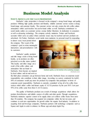 Starbucks Business Analysis
| 3
Business Model Analysis
STEP 1:ARTICULATE THE VALUE PROPOSITION
Starbucks’ value proposition is focused on the company’s strong brand image and quality
products. Offering high quality products and friendly, reliable customer service creates a strong
brand image and customer loyalty. The customer service not only creates the rich coffee culture
atmosphere within each location but can be found online as well. Starbucks commitment to
social media outlets as a customer service avenue further illustrates its dedication to consumers
as well as advancing technology. The company actively maintains Twitter and Facebook
accounts which serve as a place where customer issues may be resolved and new products are
advertised. On Twitter, Starbucks social media team maintains its personal touch by responding
to almost every tweet posted about
the company. This is part of the
company’s goal to create meaningful
interactions and personalization with
its customers.
Starbucks’ quality products
and elite image create a strong brand
loyalty, as its products are often
perceived as an elite status symbol.
This loyalty and elitist image are a
result of the coffee culture and
atmosphere that are found at
Starbucks. Store layouts are inspired
by local culture and art and serve as
the third place consumers can go between home and work. Starbucks focus on corporate social
responsibility also contribute to their elitist image. According to a survey conducted by Lab42,
84% of consumers would pay more for products by companies that participate in forms of
corporate social responsibility. Starbucks is currently committed to buy all of its coffee from
sources which utilize coffee and farmer equity (C.A.F.E) practices by the year 2015. Last year
95% of its coffee came from these C.A.F.E sources.
The quality of Starbucks products are a result of strategic acquisitions which allows for
product diversification and reliable sources of coffee and other goods. Through acquisitions,
Starbucks maintains superior control of its supply chain as it collects coffee beans from more
than 30 countries. The company has acquired ten companies within the last ten years, and
continues to seek new opportunities for growth within the organic food industry. In addition to
acquiring food and beverage companies, Starbucks partners with technology companies such as
Square and Apple in order to enhance its iPhone app and adopt Apple Pay.
Starbucks quality is at the forefront of its marketing campaigns.
(Starbucks.com)
 