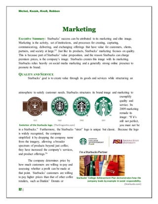 Michel, Kozak, Knoll, Robben
32 |
Marketing
Executive Summary: Starbucks’ success can be attributed to its marketing and elite image.
Marketing is the activity, set of institutions, and processes for creating, capturing,
communicating, delivering, and exchanging offerings that have value for customers, clients,
partners, and society at large.55 Just like its products, Starbucks’ marketing focuses on quality.
This is because part of Starbucks’ value proposition, and the reason Starbucks can charge
premium prices, is the company’s image. Starbucks creates this image with its marketing.
Starbucks relies heavily on social media marketing and a generally strong online presence to
promote its brand.
QUALITYAND SERVICE
Starbucks’ goal is to create value through its goods and services while structuring an
atmosphere to satisfy customer needs. Starbucks structures its brand image and marketing to
exemplify
quality and
service. Its
2009 marketing
remade its
image: “If it’s
still not perfect,
you must not be
in a Starbucks.” Furthermore, the Starbucks “siren” logo is unique but classic. Because the logo
is widely recognized, the company
simplified it by dropping the company name
from the imagery, allowing a broader
spectrum of products beyond just coffee;
they have increased the company’s services,
and product offerings.56
The company determines price by
how much customers are willing to pay and
assessing whether a profit can be made at
that point. Starbucks’ customers are willing
to pay higher prices than that of other coffee
retailers, such as Dunkin’ Donuts or
Starbucks’ College Achievement Plan demonstrates how the
company leads by example in social responsibility.
(Starbucks.com)
Evolution of the Starbucks logo. (TheDragonite.com)
 