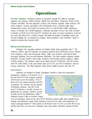 Michel, Kozak, Knoll, Robben
34 |
Operations
Executive Summary: Starbucks conducts its operations through five different operating
segments: the Americas, EMEA (Europe, Middle East, and Africa), China/Asia Pacific (CAP),
Channel, and Other. The most important of these is the Americas segment, which produces 74%
of the company’s revenue and features 68% of Starbucks stores. It operates eight major
manufacturing centers, all of which are located in the U.S., and 60 other smaller distribution
centers. It currently has 182,000 employees worldwide and made Fortune’s list of the 100 Best
Companies to Work For in 2012 and 2013. Starbucks has made two major acquisitions in the last
two years: Bay Bread LLC, a bakery company that holds the popular La Boulange brand, and
Teavana Holdings Inc., an artisanal tea company. Both acquisitions show Starbucks’ desire to
expand its product lines beyond coffee.
OPERATING SEGMENTS
Starbucks’ five operating segments are divided mainly along geographic lines.66 The
Americas, EMEA, and CAP segments are company-operated stores and licensed stores. Channel
is the company’s whole bean and ground coffees, single serve products, and ready-to-drink
beverages, including Tazo teas and Starbucks Refreshers. The other segment categories include
Starbucks’ Teavana, Seattle’s Best Coffee, Evolution Fresh brands, and the company’s Digital
Ventures business. The Americas makes up the largest percent of Starbucks’ total net revenue,
with 74% while EMEA, CAP, and Channel make up 8%, 6%, and 10% of Starbucks’ total net
revenue respectively. The Other Segments makes up the smallest percent, with only 3%.
LOCATIONS
Starbucks was founded in Seattle, Washington and this is where the corporation’s
headquarters continues to be located. As of
the end of Q3 FY14, the company operated
20,863 stores across 64 countries. 52% of
these stores are company-operated and 48%
are licensed. The Americas has the majority
of Starbucks locations, with 68% of all
stores.67 Starbucks is currently focused on
globalizing the company. Explosive growth
in China has led this globalization effort.68
Starbucks expects China to overtake Canada
as its second largest market by the end of 2014. Starbucks operates eight major manufacturing,
roasting, and distribution plants where Starbucks roasts all of its coffee and manufactures its
various packaged products.69 These plants are all located in the U.S. Five are on the West coast,
and the other three are on the East. Alongside these major plants, Starbucks operates 60 other
Starbucks’ eight manufacturing and distribution plants.
(Starbucks.com)
 
