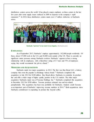 Starbucks Business Analysis
| 35
distribution centers across the world. It has placed a major emphasis on these centers in the last
few years after some supply issues surfaced in 2008 in response to the company’s rapid
expansion.70 In 2010, these distribution centers made over 2.7 million deliveries to Starbucks
stores.
Starbucks “partners” at an event in Los Angeles. (Starbucks.com)
EMPLOYEES
As of September 2013, Starbucks’ employs approximately 182,000 people worldwide. Of
these, about 137,000 work in the U.S. and 45,000 work outside of the US. There is currently no
significant union presence among Starbucks workers. Starbucks’ appears to have a strong
relationship with its employees, with a GlassDoor rating of 3.7 stars and 75% of employees
saying they would recommend the job to a friend.71
MERGERS AND ACQUISITIONS
Starbucks made two major acquisitions in 2012. The first was Bay Bread LLC, a bakery
company that owns the popular La Boulange bakery brand.72 Starbucks completed this
acquisition in July 2012 for $100 million. Bay Bread allows Starbucks to centralize its product
line and offer a wider range of higher quality pastries in the U.S. market. The other major
acquisition Starbucks made was of Teavana Holdings Inc.73 Starbucks completed this acquisition
in December 2012 for $598 million. Teavana produces artisanal teas and tea-related
paraphernalia. This acquisition has been very profitable for Starbucks. Analysts credit Teavana
as an important part of Starbucks’ improving revenue numbers in 2014.74 Both acquisitions show
Starbucks commitment to expanding its product line beyond coffee.
 