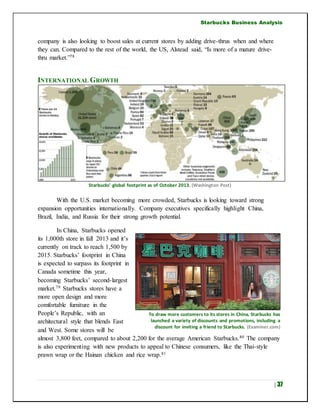Starbucks Business Analysis
| 37
company is also looking to boost sales at current stores by adding drive-thrus when and where
they can. Compared to the rest of the world, the US, Alstead said, “Is more of a mature drive-
thru market.”78
INTERNATIONAL GROWTH
Starbucks’ global footprint as of October 2013. (Washington Post)
With the U.S. market becoming more crowded, Starbucks is looking toward strong
expansion opportunities internationally. Company executives specifically highlight China,
Brazil, India, and Russia for their strong growth potential.
In China, Starbucks opened
its 1,000th store in fall 2013 and it’s
currently on track to reach 1,500 by
2015. Starbucks’ footprint in China
is expected to surpass its footprint in
Canada sometime this year,
becoming Starbucks’ second-largest
market.79 Starbucks stores have a
more open design and more
comfortable furniture in the
People’s Republic, with an
architectural style that blends East
and West. Some stores will be
almost 3,800 feet, compared to about 2,200 for the average American Starbucks.80 The company
is also experimenting with new products to appeal to Chinese consumers, like the Thai-style
prawn wrap or the Hainan chicken and rice wrap.81
To draw more customers to its stores in China, Starbucks has
launched a variety of discounts and promotions, including a
discount for inviting a friend to Starbucks. (Examiner.com)
 