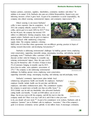 Starbucks Business Analysis
| 39
business partners, customers, suppliers, shareholders, community members and others.” In
addition to its annual 10-K, Starbucks also puts out a Global Responsibility Report every year
informing investors of how it gives back. As part of its commitment to social responsibility, the
company cites ethical sourcing, environmental impact, and community improvement. 87
Ethical sourcing is one reason Starbucks’
coffee is more expensive than its competitors. As of
2013, the company ethically sourced 95% of its
coffee, and its goal is to reach 100% by 2015.88 Over
the last 40 years, the company has invested $70
million in collaborative farming programs, loans, and
support centers. Starbucks says its goal is to improve
farmer livelihood while maintaining a long-term
supply chain. The company maintains a farming
R&D center in Costa Rica where agronomists test out different growing practices in hopes of
making research discoveries and developing best practices.89
Starbucks is addressing environmental challenges by building greener stores, employing
water conservation, supporting renewable energy, encouraging recycling, and reducing cup and
packaging waste.90 Starbucks offers customers a $0.10
discount on their order for bringing in a reusable cup,
reducing environmental impact. Since the cups cost $1,
they pay for themselves after 10 orders. It hopes to have
5% of customers bringing in reusable cups by 2015,
down from its earlier, more optimistic assessments of
25%.91 The company is also addressing environmental
challenges by building greener stores, employing water conservation,
supporting renewable energy, encouraging recycling, and reducing cup and packaging waste.
Starbucks’ community improvement plans include local
volunteering and generous health care benefits for employees. Starbucks’
employee benefits include health care for part-time and full-time
employees, and tuition reimbursement plans. This commitment requires
the company to spend more on health care than on coffee beans.92 In
2010, Schultz says he told one shareholder who advocated Starbucks
cutting health care benefits, “I could cut $300 million out of a lot of
things, but do you want to kill the company, and kill the trust in what this
company stands for? There is no way I will do it, and if that is what you want
to do, you should sell your stock.”93 As part of its commitment to its workers, Starbucks calls its
employees “partners” just as Walmart calls its employees “associates.” One of the company’s
goals is to increase community service globally to one million hours. It encourages community
(Starbucks.com)
(Starbucks.com)
(Starbucks.com)
 