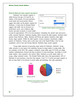 Michel, Kozak, Knoll, Robben
4 |
STEP 2:SPECIFYTHE TARGET SEGMENT
Starbucks’ key customer segment is
adults between the ages of 25 and 40. An
analysis of the amount of in store purchases,
social media and recent product releases
suggest that adults are the primary segment for
Starbucks. A study done by Demand Media
suggests that adults who are involved in a
professional career, earn a relatively high
income and share an interest in social welfare
account for approximately 49% of in store purchases. Expanding into alcohol sales and reserve
coffee roasteries illustrates Starbucks targeting efforts towards the adult segment. Starbucks hotel
partners Hyatt, Radisson, Hilton, Sheraton and Westin also indicate Starbucks adult, higher
income target segment. Within the adult segment, woman consumers demonstrate a higher
priority for Starbucks. Various items on the menu such as the Oprah Winfrey Chai Tea and
acquisitions such as Tazo and Teavana illustrate Starbucks large women segment.
Young adults represent an increasing target market for Starbucks. Starbucks’ strong
online presence is a key aspect of its marketing because its target market is young adults, who
are constantly on the Web. This segment is primarily young adults aged 18-24 who are college
students, technologically focused and share an interest in social networking. According to social
media analysis, most consumers who actively follow Starbucks on social media outlets are
young, college educated women. The Demand Media study shows that approximately 40% of
Starbucks in store purchases come from this segment. Teens 13-17 are the next target segment as
they are more likely to be involved in social media and technology than older generations.
Starbucks’ Internet audience is primarily women.
(Alexa.com)
Starbucks in store purchases by sex and age.
(DemandMedia.com, Stata)
 