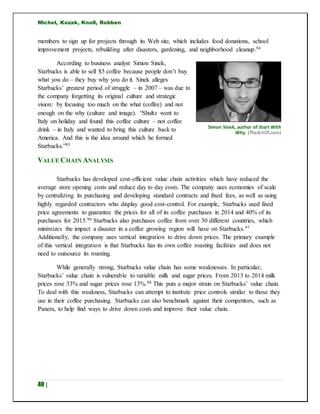 Michel, Kozak, Knoll, Robben
40 |
members to sign up for projects through its Web site, which includes food donations, school
improvement projects, rebuilding after disasters, gardening, and neighborhood cleanup.94
According to business analyst Simon Sinek,
Starbucks is able to sell $5 coffee because people don’t buy
what you do – they buy why you do it. Sinek alleges
Starbucks’ greatest period of struggle – in 2007 – was due to
the company forgetting its original culture and strategic
vision: by focusing too much on the what (coffee) and not
enough on the why (culture and image). “Shultz went to
Italy on holiday and found this coffee culture – not coffee
drink – in Italy and wanted to bring this culture back to
America. And this is the idea around which he formed
Starbucks.”95
VALUE CHAIN ANALYSIS
Starbucks has developed cost-efficient value chain activities which have reduced the
average store opening costs and reduce day to day costs. The company uses economies of scale
by centralizing its purchasing and developing standard contracts and fixed fees, as well as using
highly regarded contractors who display good cost-control. For example, Starbucks used fixed
price agreements to guarantee the prices for all of its coffee purchases in 2014 and 40% of its
purchases for 2015.96 Starbucks also purchases coffee from over 30 different countries, which
minimizes the impact a disaster in a coffee growing region will have on Starbucks.97
Additionally, the company uses vertical integration to drive down prices. The primary example
of this vertical integration is that Starbucks has its own coffee roasting facilities and does not
need to outsource its roasting.
While generally strong, Starbucks value chain has some weaknesses. In particular,
Starbucks’ value chain is vulnerable to variable milk and sugar prices. From 2013 to 2014 milk
prices rose 33% and sugar prices rose 13%.98 This puts a major strain on Starbucks’ value chain.
To deal with this weakness, Starbucks can attempt to institute price controls similar to those they
use in their coffee purchasing. Starbucks can also benchmark against their competitors, such as
Panera, to help find ways to drive down costs and improve their value chain.
Simon Sinek, author of Start With
Why. (TheArtOf.com)
 