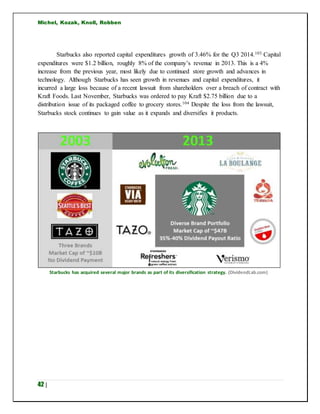 Michel, Kozak, Knoll, Robben
42 |
Starbucks also reported capital expenditures growth of 3.46% for the Q3 2014.103 Capital
expenditures were $1.2 billion, roughly 8% of the company’s revenue in 2013. This is a 4%
increase from the previous year, most likely due to continued store growth and advances in
technology. Although Starbucks has seen growth in revenues and capital expenditures, it
incurred a large loss because of a recent lawsuit from shareholders over a breach of contract with
Kraft Foods. Last November, Starbucks was ordered to pay Kraft $2.75 billion due to a
distribution issue of its packaged coffee to grocery stores.104 Despite the loss from the lawsuit,
Starbucks stock continues to gain value as it expands and diversifies it products.
Starbucks has acquired several major brands as part of its diversification strategy. (DividendLab.com)
 