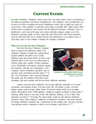 Starbucks Business Analysis
| 43
Current Events
Executive Summary: Starbucks’ current events show two major trends; a focus on marketing to
the millennial generation and a focus on globalization. The company’s focus on millennials can
be seen in its focus on adopting the newest technological trends, such as Apple Pay, and in its
recent review of the company’s conservative dress policy to possibly allow visible tattoos. Both
of these moves are initiatives that resonate with the millennial generation. Starbucks’ focus on
globalization can be seen in the many news stories about the company coming out of Asia.
Starbucks is growing rapidly in China, and by the end of 2014, there will be more Starbucks
stores in China than there are in Canada. However, this globalization is not without issues as
food safety issues in Asia continue to damage the company’s reputation.
MILLENNIALS & THE ASIAN MARKET
One story that shows Starbucks’ continued
desire to appeal to the millennial market is the
company’s adoption of Apple Pay, a phone-based
payment platform that allows users to make
purchases using their phone instead of cash or card.
Starbucks plans to roll out its use of the product in
October, along with a number of other restaurants
such as McDonald’s and Subway. Starbucks already
has experience with this sort of technology, as the
company’s current smartphone app allows users to
pay from a gift card loaded onto their phone.105 In
fact, 11% of Starbucks’ sales is processed through
this mobile app. The adoption of this kind of new
technology may prove popular with the tech-driven millennial generation.
Another event that shows Starbucks’ focus on the millennial generation is its current
reevaluation and potential revision of its dress code. This will include a review of current
policies against workers having visible tattoos. It went into motion partly due to an online
petition that gathered about 23,000 signatures asking the company to change its tattoo policy.106
Allowing visible tattoos is very much in line with millennial thinking, as over a third of the
generation has tattoos.107 Reversing the current policy would not only appeal to Starbucks’
customers; many of the company’s employees are millennials themselves and would welcome
the change. Starbucks recognizes this. A spokesman for the company said, “We know the dress
code and tattoo policy is important to them, so we are taking a fresh look at it.”108
Starbucks is an early adopter when it comes
to mobile payment methods.
(BusinessInsider.com)
 