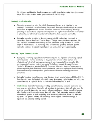 Starbucks Business Analysis
| 49
2013. Panera and Einstein Bagel are more successful at producing sales from their current
assets. Their asset turnover ratios grow from the 1.8 to 1.9 range.
Accounts receivable ratio
 This ratio measures the sales for which the payment has yet to be received by the
company. This ratio is calculated using the formula Sales (Revenue)/Average Accounts
Receivable. A higher ratio is desired because it illustrates that a company is strictly
operating on a cash basis. Or for most companies, the higher ratio illustrates their ability
to efficiently and effectively extend credit and collect their accounts receivable.
 Starbucks maintains a relatively low accounts receivable ratio when compared to
competitors Panera Bread and Einstein Bagel. Though lower than its competitors, this
ratio indicates Starbucks does not rely on cash operations nearly as much as Einstein
Bagel or Panera Bread. The increasing ratio also indicates positive financial growth.
Starbucks continues to operate more heavily on cash as they grow economically.
Working Capital Turnover Ratio
 A company’s working capital turnover ratio compares the depletion of working capital
(current assets – current liabilities) to the generation of sales which depicts how
efficiently and effectively a company is using its working capital to drive sales. The
working capital turnover ratio is calculated by Sales (revenue)/ Average Working
Capital. A higher ratio is more desirable because it illustrates how well a company is
generating sales from the money used to fund sales. This ratio highlights the relationship
between the money used to fund the operations and the sales stemming from those
operations.
 Starbucks’ working capital turnover ratio displays steady growth between 2011 and 2013.
This illustrates that Starbucks is effectively using its working capital to increase sales. An
overall increase in capital is likely to cause this ratio to increase as well.
 Implications: Starbucks’ increasing working capital turnover, accounts receivable and
asset turnover ratios imply Starbucks will continue to experience financial gains over the
next few years. By increasing the number of stores and using existing capital to increase
sales, Starbucks will maintain steady financial gains. Their expansion strategy includes
international growth, as well as opening new stores and drive-thrus in the US with new
day parts. The general activity and efficiency ratios support Starbucks strategy of
expansion and utilizing existing capital.
 