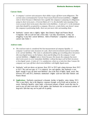 Starbucks Business Analysis
| 53
Current Ratio:
 A company’s current ratio measures their ability to pay off short-term obligations. The
current ratio is formulated by Current Total Assets/Total Current Liabilities. A higher
ratio is better because it illustrates how capable the company is of paying its obligations
using its short term assets. A Current Ratio of 2:1 is the desirable ratio meaning it has
twice as much short-term assets than short-term liabilities. A ratio of 1:1 is the minimum
ratio that should be accepted for a company. However, a ratio below one doesn’t mean
the company is performing badly, there are just more risks surrounding them.
 Starbucks’ current ratio is slightly higher than Einstein Bagel and Panera Bread.
Companies with an acid test ratio of less than 1 are risky investments, as they are
struggling to pay their current liabilities. Both of Starbucks’ competitors maintain a
current ratio below 1.
Acid-test ratio:
 The Acid-test ratio is considered the best measurement of company liquidity. A
company’s acid-test ratio measures its cash, short-term investments and net receivables
to its current liabilities. This ratio is calculated by adding up everything above inventory
(the most liquid items) on the balance sheet and dividing it by the company’s total
current liabilities. A higher ratio is better because this means the company has more
short-term assets to cover immediate liabilities without having to sell of their inventory
or less-liquid assets. A ratio of 1:1 is satisfactory, where as a ratio less than 1 means the
company can’t pay off their short-term liabilities with highly liquid assets.
 Starbucks’ acid test shows an increase from 2011 to 2012 and a sharp decrease from 2012
to 2013. The acid test ratio of .71 is relatively low and signifies that Starbucks is not
liquid enough to pay off short term liabilities due to the lack of highly liquid assets. But
between 2011 and 2012, Starbucks maintained a higher acid-test ratio than Einstein and
Panera Bread.
 Implications: Starbucks experienced a dramatic decline in liquidity ratios during 2013.
This is most likely due to the litigation expenses brought on by Kraft and an increase in
assets. Starbucks liquidity ratios imply a decreased amount of liquid assets that may be
used to pay off short term debt. It also implies that Starbucks has an increased amount of
long-term debt that may not be paid off as quickly.
 