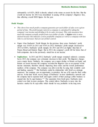 Starbucks Business Analysis
| 55
substantially to 0.02%. ROE is directly related to the return on assets for the firm. But the
overall net income for 2013 was streamlined in paying off the company’s litigation fees,
thus affecting overall ROE figures for the year.
Profit Margin:
 This shows how much profit a company generates per each dollar of sales over a given
period of time. The profit margin ratio for a company is calculated by taking the
company’s net income and dividing it by its sales (revenue). This ratio measures how
much the company actually profits from every dollar of sales. A higher ratio is more
desired because this indicates a more profitable company as well as a company with less
risks to cost increases that are out of their control.
 Figure 6 has Starbucks’ Profit Margin for the previous three years. Starbucks’ profit
margin was 10.65% in 2011 and 10.4% in 2012. Starbucks’ profit margin decreased in
2013 to 0.06%. Starbucks’ profit margins for 2011 and 2012 are higher than that of
Panera Bread and Einstein Bagel. But in 2013, the company’s profit fell far below that of
both companies due to the previously stated loss in net income.
 Implications: In 2011 and 2012, Starbucks’ profit margin remained relatively constant;
but in 2013, the company saw a dramatic decrease in their profit. The litigation charges
were a major factor. Similarly, the company saw a major decline in Return on Equity and
Return on Assets because the company recorded the litigation fees as an expense on the
income statement, therefore directly impacting these ratios and the overall performance
numbers of the company. The company was able to do this by using their available cash
and funding capacity.113 But Starbucks ended its relationship with Kraft as a strategic
maneuver: the company saw an opportunity to prioritize the use of K-cups for their coffee
and tea. At the time Kraft, was in charge of Starbucks’ in-store distribution network and
the company had to separate itself and regain control of their package coffee business to
expand into the K-cups business.114 The separation from Kraft gives Starbucks more
control over their in-store products. This control allows Starbucks to move into the
lucrative market for K-cup coffee which should be very profitable in the long term.
 