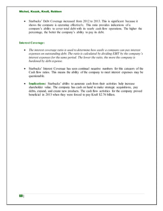Michel, Kozak, Knoll, Robben
60 |
 Starbucks’ Debt Coverage increased from 2012 to 2013. This is significant because it
shows the company is operating effectively. This ratio provides indications of a
company’s ability to cover total debt with its yearly cash flow operations. The higher the
percentage, the better the company’s ability to pay its debt.
Interest Coverage:
 The interest coverage ratio is used to determine how easily a company can pay interest
expenses on outstanding debt. The ratio is calculated by dividing EBIT by the company’s
interest expenses for the same period. The lower the ratio, the more the company is
burdened by debt expense.
 Starbucks’ Interest Coverage has seen continual negative numbers for this category of the
Cash flow ratios. This means the ability of the company to meet interest expenses may be
questionable.
 Implications: Starbucks’ ability to generate cash from their activities help increase
shareholder value. The company has cash on hand to make strategic acquisitions, pay
debts, expand, and create new products. The cash flow activities for the company proved
beneficial in 2013 when they were forced to pay Kraft $2.76 billion.
 