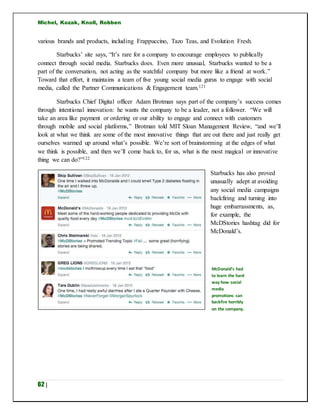 Michel, Kozak, Knoll, Robben
62 |
various brands and products, including Frappuccino, Tazo Teas, and Evolution Fresh.
Starbucks’ site says, “It’s rare for a company to encourage employees to publically
connect through social media. Starbucks does. Even more unusual, Starbucks wanted to be a
part of the conversation, not acting as the watchful company but more like a friend at work.”
Toward that effort, it maintains a team of five young social media gurus to engage with social
media, called the Partner Communications & Engagement team.121
Starbucks Chief Digital officer Adam Brotman says part of the company’s success comes
through intentional innovation: he wants the company to be a leader, not a follower. “We will
take an area like payment or ordering or our ability to engage and connect with customers
through mobile and social platforms,” Brotman told MIT Sloan Management Review, “and we’ll
look at what we think are some of the most innovative things that are out there and just really get
ourselves warmed up around what’s possible. We’re sort of brainstorming at the edges of what
we think is possible, and then we’ll come back to, for us, what is the most magical or innovative
thing we can do?”122
Starbucks has also proved
unusually adept at avoiding
any social media campaigns
backfiring and turning into
huge embarrassments, as,
for example, the
McDStories hashtag did for
McDonald’s.
McDonald’s had
to learn the hard
way how social
media
promotions can
backfire horribly
on the company.
 