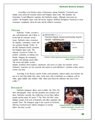 Starbucks Business Analysis
| 69
According to Ice Rocket, topics of discussion among Starbucks’ Facebook users
include posts about the seasonal school and Pumpkin Spice Latte. This identifies the
Generation X and Millennial segments that Starbucks targets. Although most posts are
positive, the Pumpkin Spice Latte did receive negative feedback throughout Facebook as some
consumers complained about the taste and the artificial sweetener.
TWITTER
Starbucks’ Twitter account is
also well-maintained and is likely to
be the hub for customer service
issues. Starbucks raises awareness
for charities, community events and
new products through Twitter. In
the fall, Starbucks heavily promotes
the Pumpkin Spice Latte. The
majority of posts on Twitter are
positive comments on making new
friends, bringing the community
together and enjoying good coffee.
The tweets and replies section
includes feedback about negative experiences and serves as a place for customer service.
Starbucks’ responses are very personal and custom to each individual’s problem as they seek to
resolve any issue.
According to Ice Rocket, current Twitter posts primarily address which store location the
user is at, and what drinks they enjoy. Some users refer to Starbucks as a religious cult for
white, upper middle class families while others joke about the addiction they have to the
coffee.137
INSTAGRAM
Starbucks Instagram allows users to follow the “How We
Met” photographic series and also promotes new products and
ideas. Starbucks currently has a following of over three million
people and has made 561 posts.138 The “How We Met” series
displays people of all sorts at Starbucks and offers snapshots into
peoples’ lives. The Instagram page is also synced to Facebook,
allowing Facebook users without Instagram to actively
follow the series as well.
Starbucks’ Twitter page focuses heavily on community and bringing
people together. (Twitter.com)
Starbucks promotes community by taking
snapshots into peoples’ lives with “How
We Met.” (Instagram)
 