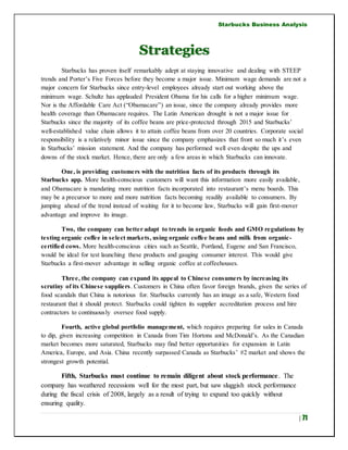 Starbucks Business Analysis
| 71
Strategies
Starbucks has proven itself remarkably adept at staying innovative and dealing with STEEP
trends and Porter’s Five Forces before they become a major issue. Minimum wage demands are not a
major concern for Starbucks since entry-level employees already start out working above the
minimum wage. Schultz has applauded President Obama for his calls for a higher minimum wage.
Nor is the Affordable Care Act (“Obamacare”) an issue, since the company already provides more
health coverage than Obamacare requires. The Latin American drought is not a major issue for
Starbucks since the majority of its coffee beans are price-protected through 2015 and Starbucks’
well-established value chain allows it to attain coffee beans from over 20 countries. Corporate social
responsibility is a relatively minor issue since the company emphasizes that front so much it’s even
in Starbucks’ mission statement. And the company has performed well even despite the ups and
downs of the stock market. Hence, there are only a few areas in which Starbucks can innovate.
One, is providing customers with the nutrition facts of its products through its
Starbucks app. More health-conscious customers will want this information more easily available,
and Obamacare is mandating more nutrition facts incorporated into restaurant’s menu boards. This
may be a precursor to more and more nutrition facts becoming readily available to consumers. By
jumping ahead of the trend instead of waiting for it to become law, Starbucks will gain first-mover
advantage and improve its image.
Two, the company can better adapt to trends in organic foods and GMO regulations by
testing organic coffee in select markets, using organic coffee beans and milk from organic-
certified cows. More health-conscious cities such as Seattle, Portland, Eugene and San Francisco,
would be ideal for test launching these products and gauging consumer interest. This would give
Starbucks a first-mover advantage in selling organic coffee at coffeehouses.
Three, the company can expand its appeal to Chinese consumers by increasing its
scrutiny of its Chinese suppliers. Customers in China often favor foreign brands, given the series of
food scandals that China is notorious for. Starbucks currently has an image as a safe, Western food
restaurant that it should protect. Starbucks could tighten its supplier accreditation process and hire
contractors to continuously oversee food supply.
Fourth, active global portfolio management, which requires preparing for sales in Canada
to dip, given increasing competition in Canada from Tim Hortons and McDonald’s. As the Canadian
market becomes more saturated, Starbucks may find better opportunities for expansion in Latin
America, Europe, and Asia. China recently surpassed Canada as Starbucks’ #2 market and shows the
strongest growth potential.
Fifth, Starbucks must continue to remain diligent about stock performance. The
company has weathered recessions well for the most part, but saw sluggish stock performance
during the fiscal crisis of 2008, largely as a result of trying to expand too quickly without
ensuring quality.
 