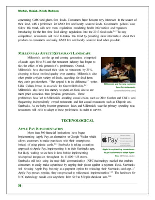 Michel, Kozak, Knoll, Robben
74 |
concerning GMO and gluten-free foods. Consumers have become very interested in the source of
their food, with a preference for GMO free and locally sourced foods. Government policies also
follow this trend, with new menu regulations mandating health information and regulators
introducing for the first time food allergy regulations into the 2013 food code.142 To stay
competitive, restaurants will have to follow this trend by providing more information about their
products to consumers and using GMO free and locally sourced food when possible.
MILLENNIALS AFFECT RESTAURANT LANDSCAPE
Millennials are the up and coming generation, comprised
of adults ages 18 to 34, and the restaurant industry has begun to
feel the effect of this generation’s preferences. Overall,
Millennials have decreased their visits to restaurants by 21%,
choosing to focus on food quality over quantity. Millennials also
often prefer a wider variety of foods, searching for food items
they can’t get elsewhere. “The appeal is in the difference,” writes
Lillia Callum-Penso in an article for GreenvilleOnline.143
Millennials also have less money to spend on food, and so are
more price conscious than previous generations. These
preferences have led to Millennials avoiding casual chains such as Olive Garden and Chili’s and
frequenting independently owned restaurants and fast casual restaurants such as Chipotle and
Starbucks. As the baby boomer generation fades and Millennials take the primary spending role,
restaurants will have to adapt to these preferences in order to survive.
TECHNOLOGICAL
APPLE PAYIMPLEMENTATION
More than 500 financial institutions have begun
implementing Apply Pay, an alternative to Google Wallet which
allows customers to make purchases with their smartphones
instead of using plastic cards.144 Starbucks is taking a cautious
approach to Apple Pay, implementing it in their Starbucks app,
but likely waiting to see how it fares before implementing
widespread integration throughout its 11,000+ US stores.
Starbucks still isn’t using the near-field communication (NFC) technology needed that enables
consumers to easily make a purchase by tapping their phone against a payment kiosk. Starbucks
will be using Apple Pay, but only as a payment option for reloading their Starbucks card app. If
Apple Pay proves popular, they can proceed to widespread implementation.145 The hardware for
NFC technology would cost anywhere from $15 to $50 per checkout lane.146
Apple is emphasizing convenience
to get customers to adopt Apple
Pay. (IBTimes.co.uk)
Millennials are the new customer
base for restaurants.
(GreenvilleOnline.com)
 
