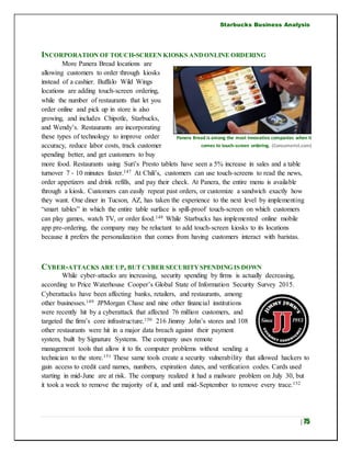 Starbucks Business Analysis
| 75
INCORPORATION OF TOUCH-SCREEN KIOSKS ANDONLINE ORDERING
More Panera Bread locations are
allowing customers to order through kiosks
instead of a cashier. Buffalo Wild Wings
locations are adding touch-screen ordering,
while the number of restaurants that let you
order online and pick up in store is also
growing, and includes Chipotle, Starbucks,
and Wendy’s. Restaurants are incorporating
these types of technology to improve order
accuracy, reduce labor costs, track customer
spending better, and get customers to buy
more food. Restaurants using Suri’s Presto tablets have seen a 5% increase in sales and a table
turnover 7 - 10 minutes faster.147 At Chili’s, customers can use touch-screens to read the news,
order appetizers and drink refills, and pay their check. At Panera, the entire menu is available
through a kiosk. Customers can easily repeat past orders, or customize a sandwich exactly how
they want. One diner in Tucson, AZ, has taken the experience to the next level by implementing
“smart tables” in which the entire table surface is spill-proof touch-screen on which customers
can play games, watch TV, or order food.148 While Starbucks has implemented online mobile
app pre-ordering, the company may be reluctant to add touch-screen kiosks to its locations
because it prefers the personalization that comes from having customers interact with baristas.
CYBER-ATTACKS ARE UP, BUT CYBER SECURITYSPENDING IS DOWN
While cyber-attacks are increasing, security spending by firms is actually decreasing,
according to Price Waterhouse Cooper’s Global State of Information Security Survey 2015.
Cyberattacks have been affecting banks, retailers, and restaurants, among
other businesses.149 JPMorgan Chase and nine other financial institutions
were recently hit by a cyberattack that affected 76 million customers, and
targeted the firm’s core infrastructure.150 216 Jimmy John’s stores and 108
other restaurants were hit in a major data breach against their payment
system, built by Signature Systems. The company uses remote
management tools that allow it to fix computer problems without sending a
technician to the store.151 These same tools create a security vulnerability that allowed hackers to
gain access to credit card names, numbers, expiration dates, and verification codes. Cards used
starting in mid-June are at risk. The company realized it had a malware problem on July 30, but
it took a week to remove the majority of it, and until mid-September to remove every trace.152
Panera Bread is among the most innovative companies when it
comes to touch-screen ordering. (Consumerist.com)
 
