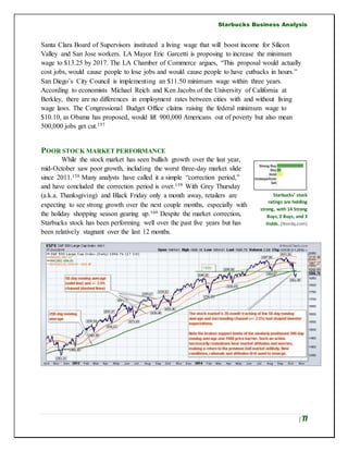 Starbucks Business Analysis
| 77
Santa Clara Board of Supervisors instituted a living wage that will boost income for Silicon
Valley and San Jose workers. LA Mayor Eric Garcetti is proposing to increase the minimum
wage to $13.25 by 2017. The LA Chamber of Commerce argues, “This proposal would actually
cost jobs, would cause people to lose jobs and would cause people to have cutbacks in hours.”
San Diego’s City Council is implementing an $11.50 minimum wage within three years.
According to economists Michael Reich and Ken Jacobs of the University of California at
Berkley, there are no differences in employment rates between cities with and without living
wage laws. The Congressional Budget Office claims raising the federal minimum wage to
$10.10, as Obama has proposed, would lift 900,000 Americans out of poverty but also mean
500,000 jobs get cut.157
POOR STOCK MARKET PERFORMANCE
While the stock market has seen bullish growth over the last year,
mid-October saw poor growth, including the worst three-day market slide
since 2011.158 Many analysts have called it a simple “correction period,”
and have concluded the correction period is over.159 With Grey Thursday
(a.k.a. Thanksgiving) and Black Friday only a month away, retailers are
expecting to see strong growth over the next couple months, especially with
the holiday shopping season gearing up.160 Despite the market correction,
Starbucks stock has been performing well over the past five years but has
been relatively stagnant over the last 12 months.
Starbucks’ stock
ratings are holding
strong, with 14 Strong
Buys, 2 Buys, and 3
Holds. (Nasdq.com)
 