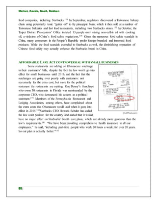 Michel, Kozak, Knoll, Robben
80 |
food companies, including Starbucks.176 In September, regulators discovered a Taiwanese bakery
chain using potentially toxic “gutter oil” to fry pineapple buns, which it then sold at a number of
Taiwanese bakeries and fast food restaurants, including two Starbucks stores.177 In October, the
Taipei District Prosecutors’ Office indicted 13 people over mixing non-edible oil with cooking
oil, a violation of China’s food safety regulations.178 Given the numerous food safety scandals in
China, many consumers in the People’s Republic prefer foreign-branded and imported food
products. While the food scandals extended to Starbucks as well, the diminishing reputation of
Chinese food safety may actually enhance the Starbucks brand in China.
AFFORDABLE CARE ACT CONTROVERSIAL WITH SMALL BUSINESSES
Some restaurants are adding an Obamacare surcharge
to their customers’ bills, despite the fact the law won’t go into
effect for small businesses until 2016, and the fact that the
surcharges are going over poorly with customers: not
necessarily for the extra cost, but more for the political
statement the restaurants are making. One Denny’s franchisee
who owns 30 restaurants in Florida was reprimanded by the
corporate CEO, who denounced his actions as a political
statement.179 Members of the Pennsylvania Restaurant and
Lodging Association, among others, have complained about
the extra costs that Obamacare would add when it goes into
effect in 2015.180Starbucks CEO Howard Schultz has called
the law a net positive for the country and added that it would
have no major effect on Starbucks’ health care plans, which are already more generous than the
law’s requirements.181 “We have been providing comprehensive health insurance to all our
employees,” he said, “including part-time people who work 20 hours a week, for over 20 years.
So our plan is actually better.”182
(HuffPost.com)
 
