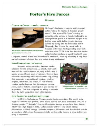 Starbucks Business Analysis
| 81
Porter’s Five Forces
RIVALRY
CANADIAN COMPETITION INTENSIFIES
McDonald’s has begun to make its McCafe ground
coffee available for purchase in Canadian grocery
stores.183 This is part of McDonald’s strategy to
expand its coffee territory in Canada. McDonald’s has
seen significant growth in its breakfast day-part in the
last five years, and is looking to make this trend
continue by moving into the home coffee market.
Meanwhile, Tim Hortons, the current leader in
Canadian coffee sales, has begun selling a new dark
roast at its stores.184 This is the first time the Canadian
coffee king has introduced a second blend in 50 years.
Companies continue to find ways to differentiate themselves, indicating that rivalry is very fierce
and each company is looking for a new product to gain an advantage.
NON-TRADITIONAL LOCATIONS
As rivalry among competitors increases, market
saturation becomes a major issue. As a result, many quick
serve and fast casual restaurants are trying to find a way to
reach a new or different group of customers. One way these
restaurants are reaching out to new customers is by locating
their restaurants in non-traditional locations, including
hospitals, universities, and casinos.185 Non-traditional
locations can be dangerous bets for restaurants as some
places, such as stadiums, are not open all year and may not
be profitable. That these companies are willing to take risks
shows the highly competitive nature of the industry.
NEW PRODUCTS AND DIFFERENTIATION
In Q2 2014, Starbucks saw 5% more growth than its competition. This growth is due
largely to Starbucks’ new products. These include Teavana Tea, Fizzio handcrafted soda, and la
Boulange pastries.186 Starbucks’ focus on differentiation through new products shows that the
industry has a high degree of rivalry. Coffee products tend to be very similar, making
differentiation a difficult strategy. Starbucks attempts to differentiate itself from its rivals with its
new products, which shows the pressure of rivalry on their coffee business is strong and they are
trying to differentiate.
McCafe brand coffee is now being sold in Canadian
grocery stores. (Investing.com)
This Starbucks, located on Stonybrook
College campus, is an example of a non-
traditional location. (Stonybrook.edu)
 