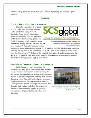 Starbucks Business Analysis
| 83
otherwise strong power that buyers have over Starbucks by reducing the customers’ price
sensitivity.
SUPPLIERS
C.A.F.E. POLICYMAYLIMIT SUPPLIERS
Starbucks is committed to sourcing
all of its coffee from farms that meet their
Coffee and Farmer Equity (C.A.F.E.)
Standards. Conservational International
works with Starbucks to lay out guidelines
for Starbucks’ ethical sourcing policy. The
C.A.F.E. standards include guidelines about
ecologically friendly growing, fair trade and fair
labor practices.190 Starbucks has made a public
commitment to buy all of its coffee from C.A.F.E. suppliers by 2015. All signs point toward the
company making good on this commitment, as by 2013, 95% of the company’s coffee came
from C.A.F.E. suppliers.191 To keep to this standard, Starbucks will need to continuously find
new C.A.F.E. suppliers. This limits which suppliers Starbucks can use and gives the suppliers
that do follow these guidelines slightly more power.
FIXED-PRICE CONTRACTS PROTECT STARBUCKS
Coffee bean prices are a serious issue for
Starbucks, and rising prices could damage their business
and give suppliers more control over the company. In
light of this, Starbucks has done its best to put protections
in place to prevent damage to the company from suddenly
fluctuating prices. Starbucks has fixed-price agreements
for all of its coffee for 2014 and around 40% for 2015.192
These agreements prevent sudden price fluctuations from
damaging their business and allow the company to
prepare for more expensive supplies in the future.
This decreases the power that suppliers have over
Starbucks.
Shanghai Husi was discovered to be selling spoiled
meats to its restaurant customers, including
Starbucks. (ibtimes.com)
SCS Global Services is the third-party Starbucks uses
to ensure its suppliers follow C.A.F.E. standards.
(SCSGlobalServices.com)
 