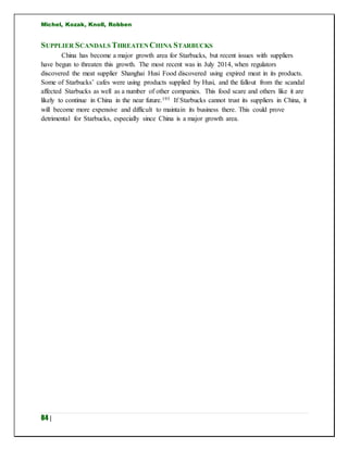 Michel, Kozak, Knoll, Robben
84 |
SUPPLIER SCANDALS THREATEN CHINA STARBUCKS
China has become a major growth area for Starbucks, but recent issues with suppliers
have begun to threaten this growth. The most recent was in July 2014, when regulators
discovered the meat supplier Shanghai Husi Food discovered using expired meat in its products.
Some of Starbucks’ cafes were using products supplied by Husi, and the fallout from the scandal
affected Starbucks as well as a number of other companies. This food scare and others like it are
likely to continue in China in the near future.193 If Starbucks cannot trust its suppliers in China, it
will become more expensive and difficult to maintain its business there. This could prove
detrimental for Starbucks, especially since China is a major growth area.
 