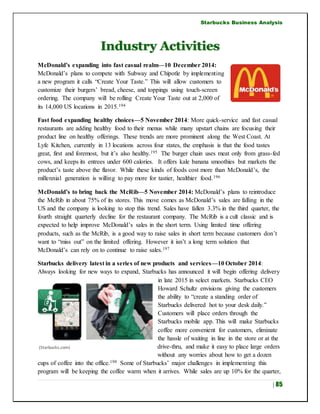Starbucks Business Analysis
| 85
Industry Activities
McDonald’s expanding into fast casual realm—10 December 2014:
McDonald’s plans to compete with Subway and Chipotle by implementing
a new program it calls “Create Your Taste.” This will allow customers to
customize their burgers’ bread, cheese, and toppings using touch-screen
ordering. The company will be rolling Create Your Taste out at 2,000 of
its 14,000 US locations in 2015.194
Fast food expanding healthy choices—5 November 2014: More quick-service and fast casual
restaurants are adding healthy food to their menus while many upstart chains are focusing their
product line on healthy offerings. These trends are more prominent along the West Coast. At
Lyfe Kitchen, currently in 13 locations across four states, the emphasis is that the food tastes
great, first and foremost, but it’s also healthy.195 The burger chain uses meat only from grass-fed
cows, and keeps its entrees under 600 calories. It offers kale banana smoothies but markets the
product’s taste above the flavor. While these kinds of foods cost more than McDonald’s, the
millennial generation is willing to pay more for tastier, healthier food.196
McDonald’s to bring back the McRib—5 November 2014: McDonald’s plans to reintroduce
the McRib in about 75% of its stores. This move comes as McDonald’s sales are falling in the
US and the company is looking to stop this trend. Sales have fallen 3.3% in the third quarter, the
fourth straight quarterly decline for the restaurant company. The McRib is a cult classic and is
expected to help improve McDonald’s sales in the short term. Using limited time offering
products, such as the McRib, is a good way to raise sales in short term because customers don’t
want to “miss out” on the limited offering. However it isn’t a long term solution that
McDonald’s can rely on to continue to raise sales.197
Starbucks delivery latest in a series of new products and services—10 October 2014:
Always looking for new ways to expand, Starbucks has announced it will begin offering delivery
in late 2015 in select markets. Starbucks CEO
Howard Schultz envisions giving the customers
the ability to “create a standing order of
Starbucks delivered hot to your desk daily.”
Customers will place orders through the
Starbucks mobile app. This will make Starbucks
coffee more convenient for customers, eliminate
the hassle of waiting in line in the store or at the
drive-thru, and make it easy to place large orders
without any worries about how to get a dozen
cups of coffee into the office.198 Some of Starbucks’ major challenges in implementing this
program will be keeping the coffee warm when it arrives. While sales are up 10% for the quarter,
(Starbucks.com)
 