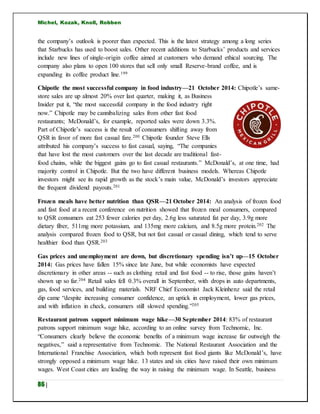 Michel, Kozak, Knoll, Robben
86 |
the company’s outlook is poorer than expected. This is the latest strategy among a long series
that Starbucks has used to boost sales. Other recent additions to Starbucks’ products and services
include new lines of single-origin coffee aimed at customers who demand ethical sourcing. The
company also plans to open 100 stores that sell only small Reserve-brand coffee, and is
expanding its coffee product line.199
Chipotle the most successful company in food industry—21 October 2014: Chipotle’s same-
store sales are up almost 20% over last quarter, making it, as Business
Insider put it, “the most successful company in the food industry right
now.” Chipotle may be cannibalizing sales from other fast food
restaurants; McDonald’s, for example, reported sales were down 3.3%.
Part of Chipotle’s success is the result of consumers shifting away from
QSR in favor of more fast casual fare.200 Chipotle founder Steve Ells
attributed his company’s success to fast casual, saying, “The companies
that have lost the most customers over the last decade are traditional fast-
food chains, while the biggest gains go to fast casual restaurants.” McDonald’s, at one time, had
majority control in Chipotle. But the two have different business models. Whereas Chipotle
investors might see its rapid growth as the stock’s main value, McDonald’s investors appreciate
the frequent dividend payouts.201
Frozen meals have better nutrition than QSR—21 October 2014: An analysis of frozen food
and fast food at a recent conference on nutrition showed that frozen meal consumers, compared
to QSR consumers eat 253 fewer calories per day, 2.6g less saturated fat per day, 3.9g more
dietary fiber, 511mg more potassium, and 135mg more calcium, and 8.5g more protein.202 The
analysis compared frozen food to QSR, but not fast casual or casual dining, which tend to serve
healthier food than QSR.203
Gas prices and unemployment are down, but discretionary spending isn’t up—15 October
2014: Gas prices have fallen 15% since late June, but while economists have expected
discretionary in other areas -- such as clothing retail and fast food -- to rise, those gains haven’t
shown up so far.204 Retail sales fell 0.3% overall in September, with drops in auto departments,
gas, food services, and building materials. NRF Chief Economist Jack Kleinhenz said the retail
dip came “despite increasing consumer confidence, an uptick in employment, lower gas prices,
and with inflation in check, consumers still slowed spending.”205
Restaurant patrons support minimum wage hike—30 September 2014: 83% of restaurant
patrons support minimum wage hike, according to an online survey from Technomic, Inc.
“Consumers clearly believe the economic benefits of a minimum wage increase far outweigh the
negatives,” said a representative from Technomic. The National Restaurant Association and the
International Franchise Association, which both represent fast food giants like McDonald’s, have
strongly opposed a minimum wage hike. 13 states and six cities have raised their own minimum
wages. West Coast cities are leading the way in raising the minimum wage. In Seattle, business
 