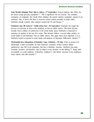Starbucks Business Analysis
| 89
Yum Brands bringing Pizza Hut to Africa—17 September: Sources indicate that Africa has
the fastest young growing population.217 This is significant for two reasons. The continual
emergence of companies into South Africa displays the current markets companies operate in are
saturated. Also, it shows that there is room for serious market potential in South Africa.
Starbucks should consider other markets besides the US and Europe.218
Starbucks may lift workers’ visible tattoo ban—10 September: Starbucks has begun the
process of reviewing its dress code, including its ban on visible tattoos. The tattoo ban has
recently been a subject of controversy in the social media space. Starbucks is expected to
announce its updates in the next few weeks. This decision follows a recent online petition on
social media to end Starbucks’ ban on visible tattoos. This again shows how important it is to
Starbucks brand to respond to social media and maintain its important Millennials clientele.219
McDonalds faces allegations of franchise wage violations—29 July: If law is passed or if
McDonalds is held accountable for their franchises treatment of their workers further
implications may fall on all companies that have a franchise structure. Starbucks has many
Franchise locations and therefore may be subject to any decision on this finding.220 Being held
accountable as a joint employer of franchise employee’s aids intense pressure to pay employees
better salaries and offer benefits.221
 