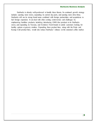 Starbucks Business Analysis
| 9
Starbucks is already well-positioned to handle these threats. Its continued growth strategy
includes opening more stores, expanding its current day parts, and opening more drive-thrus.
Starbucks will use its strong brand name combined with foreign partnerships and acquisitions to
fuel foreign expansion. It can deal with other coming controversies and challenges by
emphasizing healthier products, including introducing GMO-free products to its Starbucks
stores, and expanding its Teavana, and Evolution Fresh brands to satisfy customers looking for
healthy options at grocery retailers. Expanding these product lines, along with the Fizzio and
Keurig Cold product lines, would also reduce Starbucks’ reliance on the saturated coffee market.
 