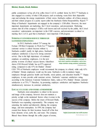 Michel, Kozak, Knoll, Robben
92 |
public commitment to buy all of its coffee from C.A.F.E. certified farms by 2015.228 Starbucks is
also engaged in a variety of other CSR projects, such as reducing waste from their disposable
cups and reducing the energy requirements of their stores. Starbucks outlines all of these projects
and their related progress in a yearly report called the Starbucks Global Responsibility Report.229
Many of Starbucks’ departments are engaged in the company’s CSR effort. However, the most
important departments are marketing, the C-level executives, and procurement. Marketing
ensures that all of the company’s CSR is well known and well received by the public, the C-level
executives’ endorsements are important to the CSR’s success, and procurement is critical to
meeting the C.A.F.E. goal that is Starbucks’ most important CSR program.
STRONG CUSTOMER SERVICE THROUGH
SATISFIED EMPLOYEES
In 2012, Starbucks ranked 73rd among the
Fortune 100 Best Companies to Work For.230 Superior
customer service is critical because without it,
Starbucks couldn’t justify its high prices. Starbucks’
employee satisfaction is key to its strong customer
service. Due to the high importance of continued
emphasis on satisfying employees, it is the next
priority in terms of critical success factors. GlassDoor
shows CEO Howard Schultz has an 87% approval
rating, compared to only 67% for Dunkin’ Donuts’
CEO. 79% of Starbucks employees would recommend the company to a friend, while only 63%
of Dunkin’ Donuts employees would say the same. Starbucks is able to maintain happy
employees through generous health care benefits, stock options, and education benefits.231 Happy
employees, in turn, provide solid customer service. Starbucks’ customer satisfaction rating,
according to the American Customer Satisfaction Index, ranks at 76%. Dunkin’ Donuts customer
satisfaction is at 75%.232 Therefore, by promoting employee satisfaction and happiness Starbucks
simultaneously increases its customer satisfaction.
LOCAL CULTURE AND STORE ATMOSPHERE
Starbucks store atmosphere is critical in the success
and image of the company, however does not maintain a
priority as high as the mentioned factors when it comes to the
success of the company. Before the return of Howard Shultz,
Starbucks was expanding exponentially. The company was
saturating the market and inherently diluting the company
image, and store atmosphere. In 1995, the company had
created four themes for their locations based off of the four
basic elements of air, earth, fire, and water. The company
filtered these themes through the coffee jargon of aroma,
Highly Customizable low-traffic location
(fastcodesign.com)
Starbucks’ satisfied employees contribute to
each store’s positive atmosphere, and in turn,
helps maintain strong customer satisfaction.
(Fortune.com)
 