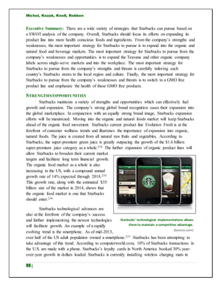Michel, Kozak, Knoll, Robben
96 |
Executive Summary: There are a wide variety of strategies that Starbucks can pursue based on
a SWOT analysis of the company. Overall, Starbucks should focus its efforts on expanding its
product line into more health conscious foods and ingredients. From the company’s strengths and
weaknesses, the most important strategy for Starbucks to pursue is to expand into the organic and
natural food and beverage markets. The most important strategy for Starbucks to pursue from the
company’s weaknesses and opportunities is to expand the Teavana and other organic company
labels across single-serve markets and into the workplace. The most important strategy for
Starbucks to pursue from the company’s strengths and threats is carefully tailoring each
country’s Starbucks stores to the local region and culture. Finally, the most important strategy for
Starbucks to pursue from the company’s weaknesses and threats is to switch to a GMO free
product line and emphasize the health of these GMO free products.
STRENGTHS/OPPORTUNITIES
Starbucks maintains a variety of strengths and opportunities which can effectively fuel
growth and expansion. The company’s strong global brand recognition eases their expansion into
the global marketplace. In conjunction with an equally strong brand image, Starbucks expansion
efforts will be maximized. Moving into the organic and natural foods market will keep Starbucks
ahead of the organic food movement. Starbucks current product line Evolution Fresh is at the
forefront of customer wellness trends and illustrates the importance of expansion into organic,
natural foods. The juice is created from all natural raw fruits and vegetables. According to
Starbucks, the super-premium green juice is greatly outpacing the growth of the $1.6 billion
super-premium juice category as a whole.234 The further expansion of organic product lines will
allow Starbucks to broaden their current market
targets and facilitate long term financial growth.
The organic food market as a whole is also
increasing in the US, with a compound annual
growth rate of 14% expected through 2018.235
This growth rate, along with the estimated $35
billion size of the market in 2014, shows that
the organic food market is one that Starbucks
should enter.236
Starbucks technological advances are
also at the forefront of the company’s success
and further implementing the newest technologies
will facilitate growth. An example of a rapidly
evolving trend is the smartphone. As of mid-2013,
over half of the US adult population owned a smartphone.237 Starbucks has been attempting to
take advantage of this trend. According to computerworld.com, 10% of Starbucks transactions in
the U.S. are made with a phone. Starbucks’s loyalty cards in North America booked 30% year-
over-year growth in dollars loaded. Starbucks is currently installing wireless charging mats in
Starbucks’ technological implementations allows
them to maintain a competitive advantage.
(boston.com)
 