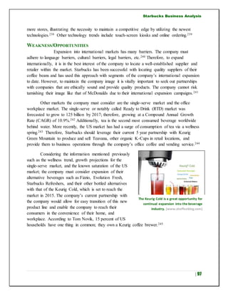 Starbucks Business Analysis
| 97
more stores, illustrating the necessity to maintain a competitive edge by utilizing the newest
technologies.238 Other technology trends include touch-screen kiosks and online ordering.239
WEAKNESS/OPPORTUNITIES
Expansion into international markets has many barriers. The company must
adhere to language barriers, cultural barriers, legal barriers, etc.240 Therefore, to expand
internationally, it is in the best interest of the company to locate a well-established supplier and
retailer within the market. Starbucks has been successful with locating quality suppliers of their
coffee beans and has used this approach with segments of the company’s international expansion
to date. However, to maintain the company image it is vitally important to seek out partnerships
with companies that are ethically sound and provide quality products. The company cannot risk
tarnishing their image like that of McDonalds due to their international expansion campaigns.241
Other markets the company must consider are the single-serve market and the office
workplace market. The single-serve or notably called Ready to Drink (RTD) market was
forecasted to grow to 125 billion by 2017; therefore, growing at a Compound Annual Growth
Rate (CAGR) of 10.9%.242 Additionally, tea is the second most consumed beverage worldwide
behind water. More recently, the US market has had a surge of consumption of tea via a wellness
spring.243 Therefore, Starbucks should leverage their current 5 year partnership with Keurig
Green Mountain to produce and sell Teavana, other organic K-Cups in retail locations, and
provide them to business operations through the company’s office coffee and vending service.244
Considering the information mentioned previously
such as the wellness trend, growth projections for the
single-serve market, and the known saturation of the US
market; the company must consider expansion of their
alternative beverages such as Fizzio, Evolution Fresh,
Starbucks Refreshers, and their other bottled alternatives
with that of the Keurig Cold, which is set to reach the
market in 2015. The company’s current partnership with
the company would allow for easy transition of this new
product line and enable the company to reach their
consumers in the convenience of their home, and
workplace. According to Tom Novik, 15 percent of US
households have one thing in common; they own a Keurig coffee brewer.245
The Keurig Cold is a great opportunity for
continual expansion into the beverage
industry. (www.shoffeeblog.com)
 