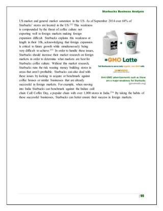 Starbucks Business Analysis
| 99
US market and general market saturation in the US. As of September 2014 over 68% of
Starbucks’ stores are located in the US.252 This weakness
is compounded by the threat of coffee culture not
exporting well to foreign markets making foreign
expansion difficult. Starbucks explains this weakness at
length in their 10k, acknowledging that foreign expansion
is critical to future growth while simultaneously being
very difficult to achieve.253 In order to handle these issues,
Starbucks should increase their market research on foreign
markets in order to determine what markets are best for
Starbucks coffee culture. Without this market research,
Starbucks runs the risk wasting money building stores in
areas that aren’t profitable. Starbucks can also deal with
these issues by looking to acquire or benchmark against
coffee houses or similar businesses that are already
successful in foreign markets. For example, when moving
into India Starbucks can benchmark against the Indian café
chain Café Coffee Day, a popular chain with over 1,000 stores in India.254 By taking the habits of
these successful businesses, Starbucks can better ensure their success in foreign markets.
Anti-GMO advertisements such as these
are a major weakness for Starbucks.
(gmoinside.org)
 