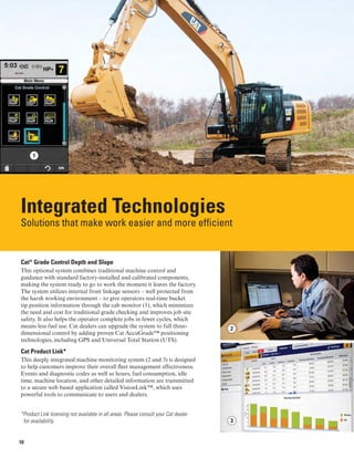 1
Integrated Technologies

Solutions that make work easier and more efficient

Cat®
Grade Control Depth and Slope
This optional system combines traditional machine control and
guidance with standard factory-installed and calibrated components,
making the system ready to go to work the moment it leaves the factory.
The system utilizes internal front linkage sensors – well protected from
the harsh working environment – to give operators real-time bucket
tip position information through the cab monitor (1), which minimizes
the need and cost for traditional grade checking and improves job site
safety. It also helps the operator complete jobs in fewer cycles, which
means less fuel use. Cat dealers can upgrade the system to full three-
dimensional control by adding proven Cat AccuGrade™ positioning
technologies, including GPS and Universal Total Station (UTS).
Cat Product Link*
This deeply integrated machine monitoring system (2 and 3) is designed
to help customers improve their overall fleet management effectiveness.
Events and diagnostic codes as well as hours, fuel consumption, idle
time, machine location, and other detailed information are transmitted
to a secure web based application called VisionLink™, which uses
powerful tools to communicate to users and dealers.
*Product Link licensing not available in all areas. Please consult your Cat dealer
for availability.
2
3
10
 