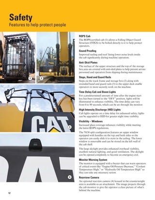 Safety
Features to help protect people
ROPS Cab
The ROPS-certified cab (1) allows a Falling Object Guard
Structure (FOGS) to be bolted directly to it to help protect
operators.
Sound Proofing
Improved sealing and roof lining lower noise levels inside
the cab significantly during machine operation.
Anti-Skid Plates
The surface of the upper structure and the top of the storage
box area are covered with anti-skid plates to help prevent service
personnel and operators from slipping during maintenance.
Steps, Hand and Guard Rails
Steps on the track frame and storage box (2) along with
extended hand and guard rails (3) to the upper deck enable
operators to more securely work on the machine.
Time Delay Cab and Boom Lights
For a predetermined amount of time after the engine start
key has been turned to the “OFF” position, lights will be
illuminated to enhance visibility. The time delay can vary
from 0 to 90 seconds, which can be set through the monitor.
High Intensity Discharge (HID) Lights
Cab lights operate on a time delay for enhanced safety; lights
can be upgraded to HID for greater night time visibility.
Visibility – Windows
Increased glass coverage enhances visibility while meeting
the latest ROPS regulations.
The 70/30 split configuration features an upper window
equipped with handles on the top and both sides so the
operator can easily slide it to store in the ceiling. The lower
window is removable and can be stored on the left wall of
the cab shell.
The large skylight provides enhanced overhead visibility,
excellent natural lighting, and good ventilation. The skylight
can be opened completely to become an emergency exit.
Monitor Warning System
The monitor is equipped with a buzzer that can warn operators
of critical events like “Engine Oil Pressure Decrease,” “Coolant
Temperature High,” or “Hydraulic Oil Temperature High” so
they can take any necessary action.
Rearview Camera
An optional rearview camera (4) housed in the counterweight
area is available as an attachment. The image projects through
the cab monitor to give the operator a clear picture of what’s
behind the machine.
3
21
4
12
 