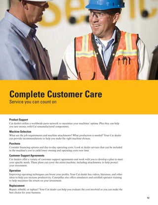 Complete Customer Care
Service you can count on
Product Support
Cat dealers utilize a worldwide parts network to maximize your machines’ uptime. Plus they can help
you save money with Cat remanufactured components.
Machine Selection
What are the job requirements and machine attachments? What production is needed? Your Cat dealer
can provide recommendations to help you make the right machine choices.
Purchase
Consider financing options and day-to-day operating costs. Look at dealer services that can be included
in the machine’s cost to yield lower owning and operating costs over time.
Customer Support Agreements
Cat dealers offer a variety of customer support agreements and work with you to develop a plan to meet
your specific needs. These plans can cover the entire machine, including attachments, to help protect
your investment.
Operation
Improving operating techniques can boost your profits. Your Cat dealer has videos, literature, and other
ideas to help you increase productivity. Caterpillar also offers simulators and certified operator training
to help maximize the return on your investment.
Replacement
Repair, rebuild, or replace? Your Cat dealer can help you evaluate the cost involved so you can make the
best choice for your business.
13
 
