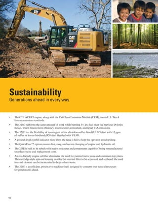 Sustainability
Generations ahead in every way
• 	 The C7.1 ACERT engine, along with the Cat Clean Emissions Module (CEM), meets U.S. Tier 4
Interim emission standards.
• 	 The 329E performs the same amount of work while burning 3% less fuel than the previous D Series
model, which means more efficiency, less resources consumed, and fewer CO2 emissions.
• 	 The 329E has the flexibility of running on either ultra-low-sulfur diesel (ULSD) fuel with 15 ppm
of sulfur or less or biodiesel (B20) fuel blended with ULSD.
• 	 A ground-level overfill indicator rises when the tank is full to help the operator avoid spilling.
• 	 The QuickEvac™ option ensures fast, easy, and secure changing of engine and hydraulic oil.
• 	 The 329E is built to be rebuilt with major structures and components capable of being remanufactured
to reduce waste and replacement costs.
• 	 An eco-friendly engine oil filter eliminates the need for painted metal cans and aluminum top plates.
The cartridge-style spin-on housing enables the internal filter to be separated and replaced; the used
internal element can be incinerated to help reduce waste.
• 	 The 329E is an efficient, productive machine that’s designed to conserve our natural resources
for generations ahead.
14
 