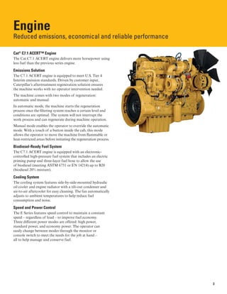 Engine
Reduced emissions, economical and reliable performance

Cat®
C7.1 ACERT™ Engine
The Cat C7.1 ACERT engine delivers more horsepower using
less fuel than the previous series engine.
Emissions Solution
The C7.1 ACERT engine is equipped to meet U.S. Tier 4
Interim emission standards. Driven by customer input,
Caterpillar’s aftertreatment regeneration solution ensures
the machine works with no operator intervention needed.
The machine comes with two modes of regeneration:
automatic and manual.
In automatic mode, the machine starts the regeneration
process once the filtering system reaches a certain level and
conditions are optimal. The system will not interrupt the
work process and can regenerate during machine operation.
Manual mode enables the operator to override the automatic
mode. With a touch of a button inside the cab, this mode
allows the operator to move the machine from flammable or
heat-restricted areas before initiating the regeneration process.
Biodiesel-Ready Fuel System
The C7.1 ACERT engine is equipped with an electronic-
controlled high-pressure fuel system that includes an electric
priming pump and three-layer fuel hose to allow the use
of biodiesel (meeting ASTM 6751 or EN 14214) up to B20
(biodiesel 20% mixture).
Cooling System
The cooling system features side-by-side-mounted hydraulic
oil cooler and engine radiator with a tilt-out condenser and
air-to-air aftercooler for easy cleaning. The fan automatically
adjusts to ambient temperatures to help reduce fuel
consumption and noise.
Speed and Power Control
The E Series features speed control to maintain a constant
speed – regardless of load – to improve fuel economy.
Three different power modes are offered: high power,
standard power, and economy power. The operator can
easily change between modes through the monitor or
console switch to meet the needs for the job at hand –
all to help manage and conserve fuel.
3
 