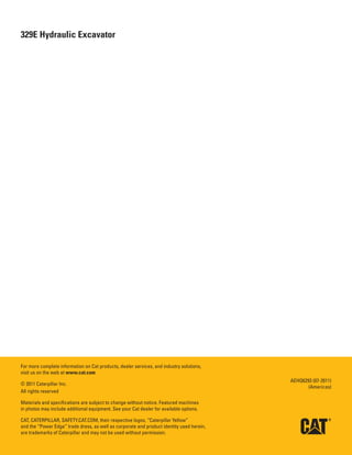 20
329E Hydraulic Excavator

For more complete information on Cat products, dealer services, and industry solutions,
visit us on the web at www.cat.com
© 2011 Caterpillar Inc.
All rights reserved
Materials and specifications are subject to change without notice. Featured machines
in photos may include additional equipment. See your Cat dealer for available options.
CAT, CATERPILLAR, SAFETY.CAT.COM, their respective logos, “Caterpillar Yellow”
and the “Power Edge” trade dress, as well as corporate and product identity used herein,
are trademarks of Caterpillar and may not be used without permission.
AEHQ6293 (07-2011)
(Americas)
 