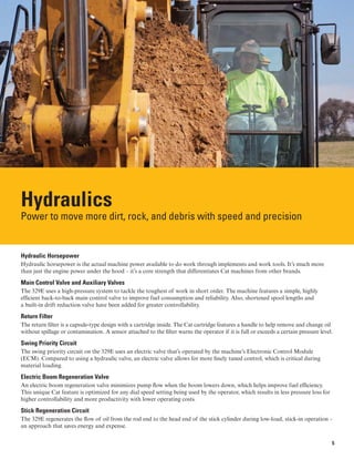 Hydraulics
Power to move more dirt, rock, and debris with speed and precision
Hydraulic Horsepower
Hydraulic horsepower is the actual machine power available to do work through implements and work tools. It’s much more
than just the engine power under the hood – it’s a core strength that differentiates Cat machines from other brands.
Main Control Valve and Auxiliary Valves
The 329E uses a high-pressure system to tackle the toughest of work in short order. The machine features a simple, highly
efficient back-to-back main control valve to improve fuel consumption and reliability. Also, shortened spool lengths and
a built-in drift reduction valve have been added for greater controllability.
Return Filter
The return filter is a capsule-type design with a cartridge inside. The Cat cartridge features a handle to help remove and change oil
without spillage or contamination. A sensor attached to the filter warns the operator if it is full or exceeds a certain pressure level.
Swing Priority Circuit
The swing priority circuit on the 329E uses an electric valve that’s operated by the machine’s Electronic Control Module
(ECM). Compared to using a hydraulic valve, an electric valve allows for more finely tuned control, which is critical during
material loading.
Electric Boom Regeneration Valve
An electric boom regeneration valve minimizes pump flow when the boom lowers down, which helps improve fuel efficiency.
This unique Cat feature is optimized for any dial speed setting being used by the operator, which results in less pressure loss for
higher controllability and more productivity with lower operating costs.
Stick Regeneration Circuit
The 329E regenerates the flow of oil from the rod end to the head end of the stick cylinder during low-load, stick-in operation –
an approach that saves energy and expense.
5
 