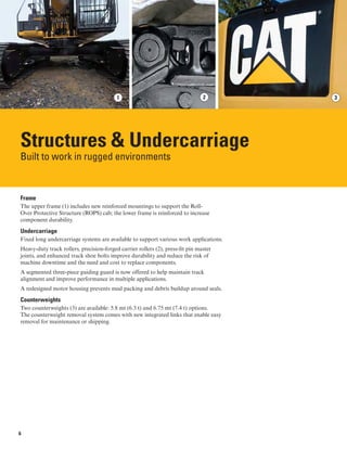 31 2
Structures & Undercarriage

Built to work in rugged environments
Frame
The upper frame (1) includes new reinforced mountings to support the Roll-
Over Protective Structure (ROPS) cab; the lower frame is reinforced to increase
component durability.
Undercarriage
Fixed long undercarriage systems are available to support various work applications.
Heavy-duty track rollers, precision-forged carrier rollers (2), press-fit pin master
joints, and enhanced track shoe bolts improve durability and reduce the risk of
machine downtime and the need and cost to replace components.
A segmented three-piece guiding guard is now offered to help maintain track
alignment and improve performance in multiple applications.
A redesigned motor housing prevents mud packing and debris buildup around seals.
Counterweights
Two counterweights (3) are available: 5.8 mt (6.3 t) and 6.75 mt (7.4 t) options. 

The counterweight removal system comes with new integrated links that enable easy 

removal for maintenance or shipping.

6
 