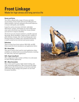 Front Linkage
Made for high stress and long service life

Booms and Sticks
The 329E is offered with a range of booms and sticks
(see list below). Each is built with internal baffle plates for
added durability, and each undergoes ultrasound inspection
to ensure weld quality and reliability.
Large box-section structures with thick, multi-plate
fabrications, castings, and forgings are used in high-stress
areas such as the boom nose, boom foot, boom cylinder,
and stick foot to improve durability.
The boom nose pin retention method is a durable captured
flag design. Boom durability is improved with a number of
plate thickness changes. Also, the front linkage pins’ inner
bearing surfaces are welded, and a self-lubricated bearing
is used to extend service intervals and increase uptime.
Selections
There are three basic boom options: HD, SLR, and ME.
Sticks match the boom descriptions and applications below:
HD = Heavy Duty
This type of boom is best used for reach applications where
conditions are optimal such as excavating basements, trenching
for utility lines, and sewer applications.
SLR = Super Long Reach
This configuration offers reaches to 60 feet. It is well suited
for ditch cleaning applications.
ME = Mass Excavation
Mass is best used for quarry, high-volume loading, and
other demanding applications. Mass fronts provide higher
digging forces due to the geometry of the boom and stick
relationship. Bucket linkage and cylinders are also built
for greater durability.
7
 